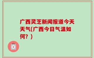 广西灵芝新闻报道今天天气(广西今日气温如何？)