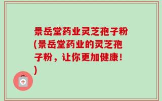 景岳堂药业灵芝孢子粉(景岳堂药业的灵芝孢子粉，让你更加健康！)