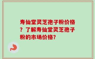 寿仙堂灵芝孢子粉价格？了解寿仙堂灵芝孢子粉的市场价格？