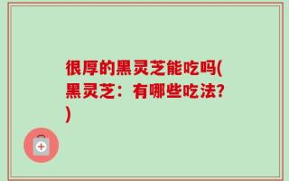 很厚的黑灵芝能吃吗(黑灵芝：有哪些吃法？)