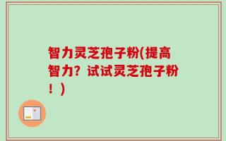 智力灵芝孢子粉(提高智力？试试灵芝孢子粉！)