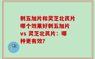 刺五加片和灵芝北芪片哪个效果好刺五加片 vs 灵芝北芪片：哪种更有效？