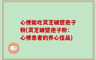 心梗能吃灵芝破壁孢子粉(灵芝破壁孢子粉：心梗患者的养心佳品)