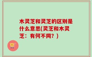 木灵芝和灵芝的区别是什么意思(灵芝和木灵芝：有何不同？)
