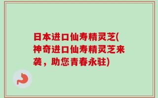 日本进口仙寿精灵芝(神奇进口仙寿精灵芝来袭，助您青春永驻)