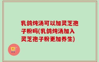 乳鸽炖汤可以加灵芝孢子粉吗(乳鸽炖汤加入灵芝孢子粉更加养生)