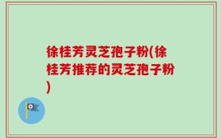 徐桂芳灵芝孢子粉(徐桂芳推荐的灵芝孢子粉)