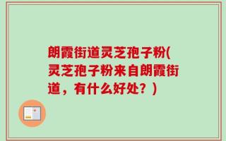 朗霞街道灵芝孢子粉(灵芝孢子粉来自朗霞街道，有什么好处？)