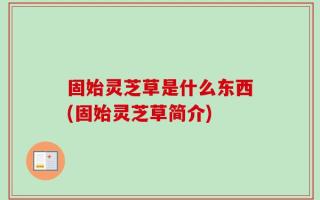固始灵芝草是什么东西(固始灵芝草简介)