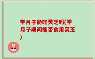学月子能吃灵芝吗(学月子期间能否食用灵芝)