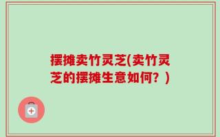 摆摊卖竹灵芝(卖竹灵芝的摆摊生意如何？)