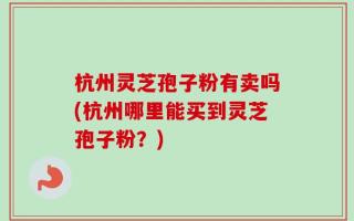 杭州灵芝孢子粉有卖吗(杭州哪里能买到灵芝孢子粉？)