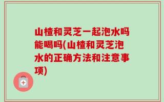山楂和灵芝一起泡水吗能喝吗(山楂和灵芝泡水的正确方法和注意事项)