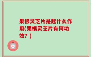 果根灵芝片是起什么作用(果根灵芝片有何功效？)