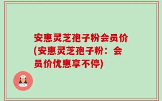 安惠灵芝孢子粉会员价(安惠灵芝孢子粉：会员价优惠享不停)