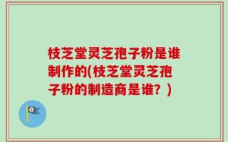 枝芝堂灵芝孢子粉是谁制作的(枝芝堂灵芝孢子粉的制造商是谁？)