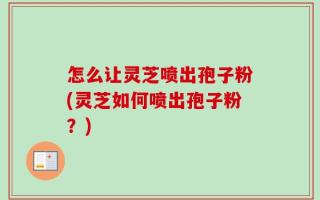 怎么让灵芝喷出孢子粉(灵芝如何喷出孢子粉？)