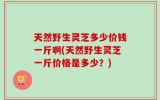 天然野生灵芝多少价钱一斤啊(天然野生灵芝一斤价格是多少？)