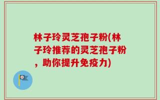 林子玲灵芝孢子粉(林子玲推荐的灵芝孢子粉，助你提升免疫力)