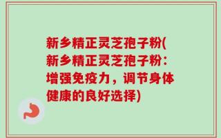 新乡精正灵芝孢子粉(新乡精正灵芝孢子粉：增强免疫力，调节身体健康的良好选择)