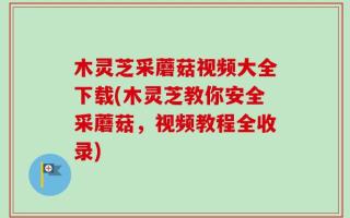 木灵芝采蘑菇视频大全下载(木灵芝教你安全采蘑菇，视频教程全收录)