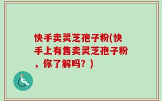 快手卖灵芝孢子粉(快手上有售卖灵芝孢子粉，你了解吗？)