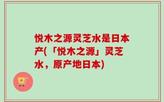 悦木之源灵芝水是日本产(「悦木之源」灵芝水，原产地日本)
