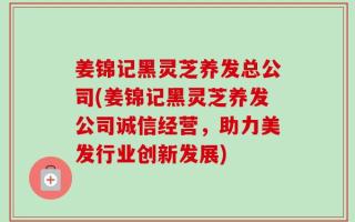 姜锦记黑灵芝养发总公司(姜锦记黑灵芝养发公司诚信经营，助力美发行业创新发展)