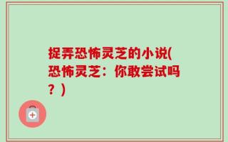 捉弄恐怖灵芝的小说(恐怖灵芝：你敢尝试吗？)