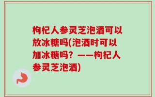 枸杞人参灵芝泡酒可以放冰糖吗(泡酒时可以加冰糖吗？——枸杞人参灵芝泡酒)