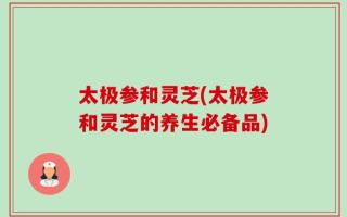 太极参和灵芝(太极参和灵芝的养生必备品)