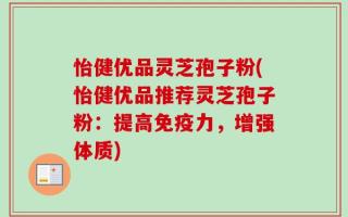 怡健优品灵芝孢子粉(怡健优品推荐灵芝孢子粉：提高免疫力，增强体质)