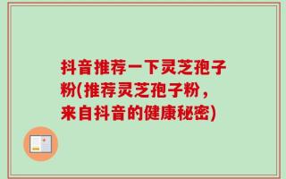 抖音推荐一下灵芝孢子粉(推荐灵芝孢子粉，来自抖音的健康秘密)