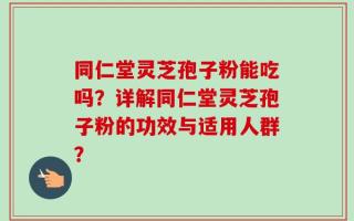 同仁堂灵芝孢子粉能吃吗？详解同仁堂灵芝孢子粉的功效与适用人群？