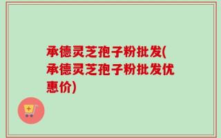承德灵芝孢子粉批发(承德灵芝孢子粉批发优惠价)