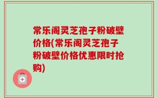 常乐阁灵芝孢子粉破壁价格(常乐阁灵芝孢子粉破壁价格优惠限时抢购)