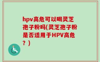 hpv高危可以喝灵芝孢子粉吗(灵芝孢子粉是否适用于HPV高危？)