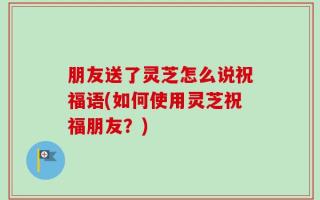 朋友送了灵芝怎么说祝福语(如何使用灵芝祝福朋友？)