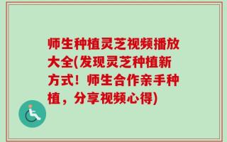 师生种植灵芝视频播放大全(发现灵芝种植新方式！师生合作亲手种植，分享视频心得)