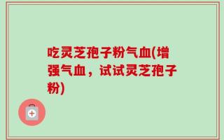吃灵芝孢子粉气血(增强气血，试试灵芝孢子粉)