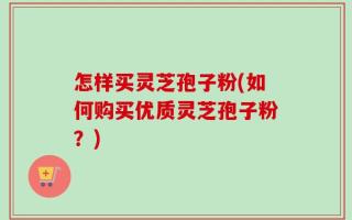 怎样买灵芝孢子粉(如何购买优质灵芝孢子粉？)