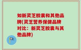 如新灵芝胶囊和其他品牌(灵芝营养保健品牌对比：新灵芝胶囊与其他品牌)