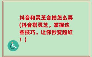 抖音和灵芝合拍怎么弄(抖音搭灵芝，掌握这些技巧，让你秒变超红！)