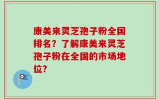 康美来灵芝孢子粉全国排名？了解康美来灵芝孢子粉在全国的市场地位？