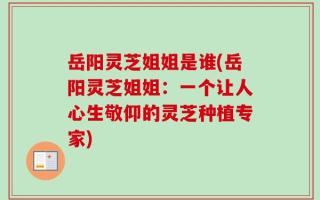岳阳灵芝姐姐是谁(岳阳灵芝姐姐：一个让人心生敬仰的灵芝种植专家)
