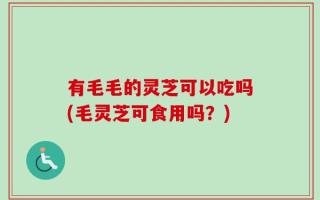 有毛毛的灵芝可以吃吗(毛灵芝可食用吗？)