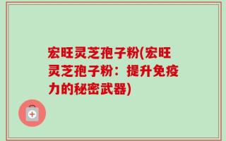 宏旺灵芝孢子粉(宏旺灵芝孢子粉：提升免疫力的秘密武器)