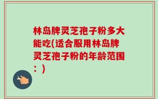 林岛牌灵芝孢子粉多大能吃(适合服用林岛牌灵芝孢子粉的年龄范围：)
