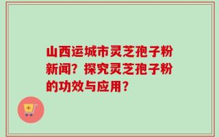 山西运城市灵芝孢子粉新闻？探究灵芝孢子粉的功效与应用？