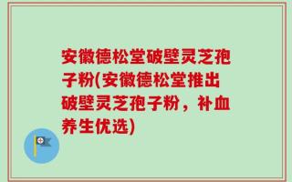 安徽德松堂破壁灵芝孢子粉(安徽德松堂推出破壁灵芝孢子粉，补血养生优选)
